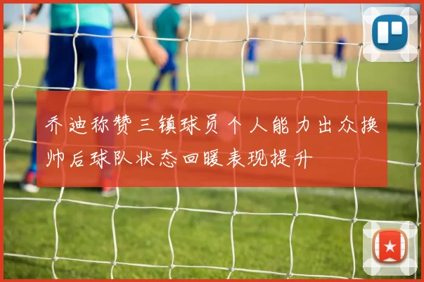 乔迪称赞三镇球员个人能力出众换帅后球队状态回暖表现提升