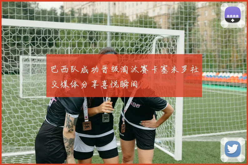 巴西队成功晋级淘汰赛卡塞米罗社交媒体分享喜悦瞬间