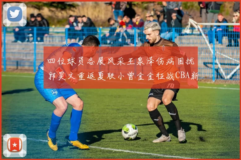 四位球员各展风采王泉泽伤病困扰郭昊文重返夏联小曾金金征战CBA新赛季