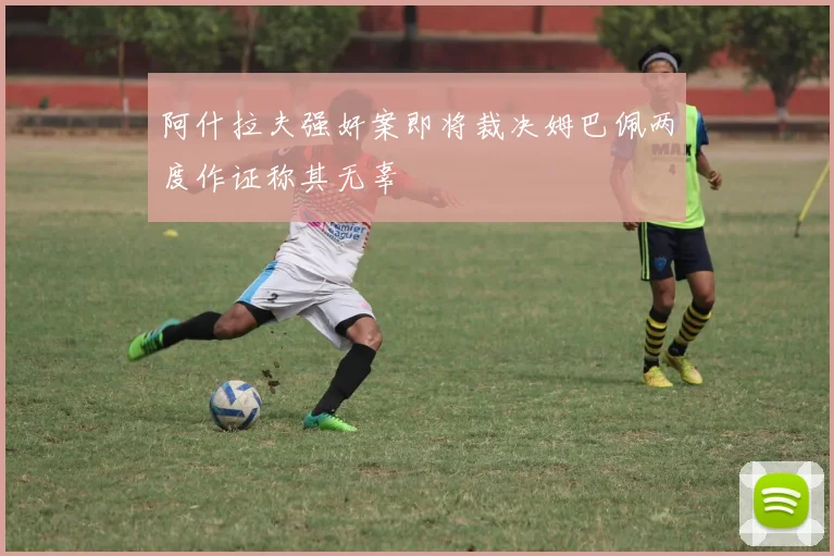 阿什拉夫强奸案即将裁决姆巴佩两度作证称其无辜