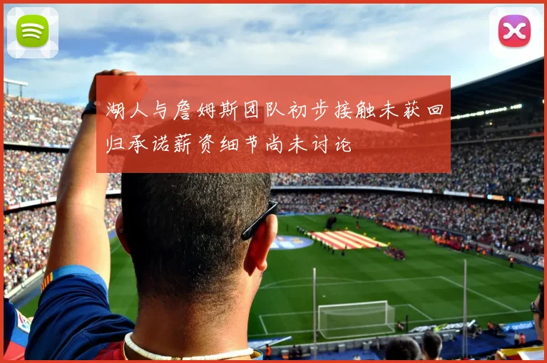 湖人与詹姆斯团队初步接触未获回归承诺薪资细节尚未讨论