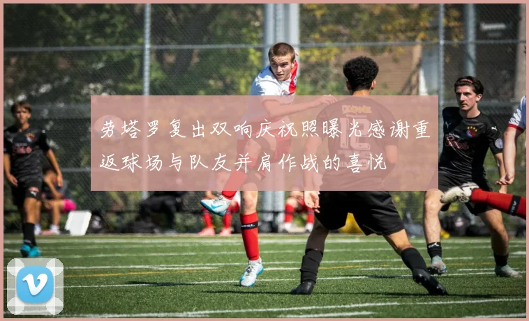 劳塔罗复出双响庆祝照曝光感谢重返球场与队友并肩作战的喜悦