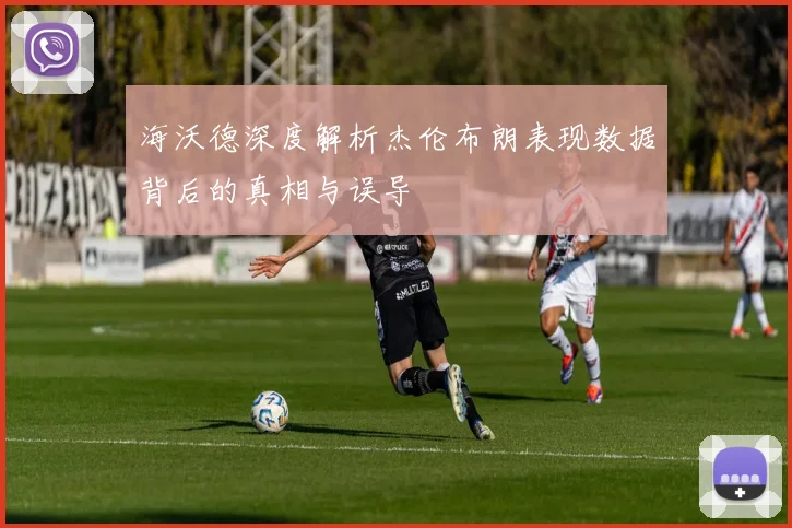 海沃德深度解析杰伦布朗表现数据背后的真相与误导