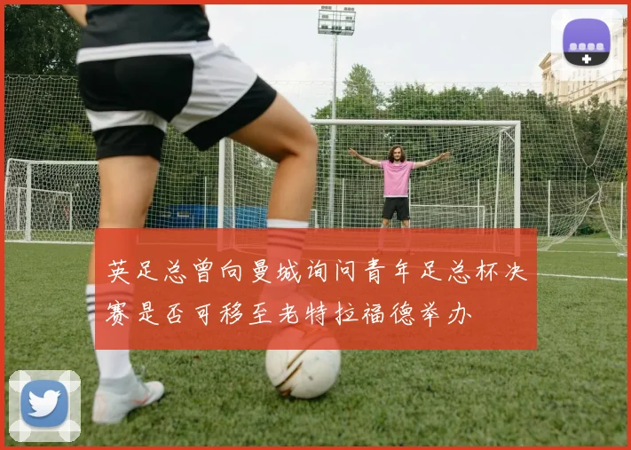 英足总曾向曼城询问青年足总杯决赛是否可移至老特拉福德举办