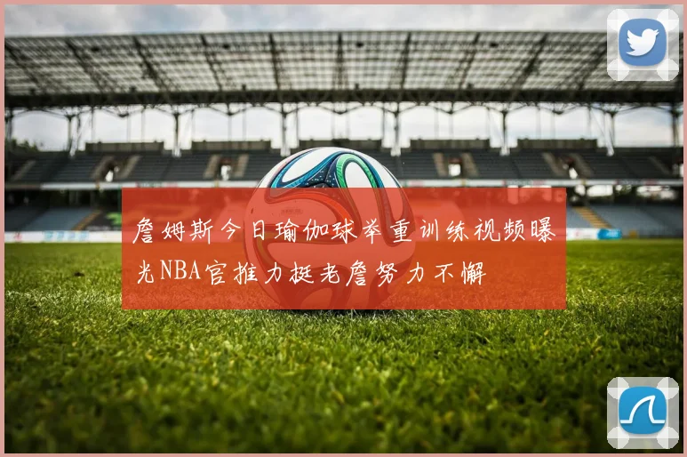 詹姆斯今日瑜伽球举重训练视频曝光NBA官推力挺老詹努力不懈