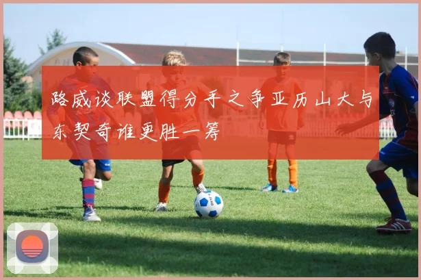 路威谈联盟得分手之争亚历山大与东契奇谁更胜一筹