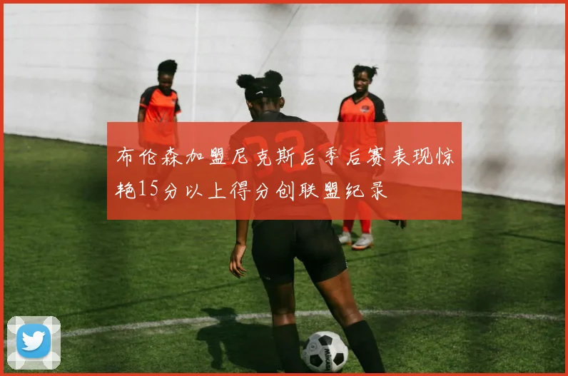 布伦森加盟尼克斯后季后赛表现惊艳15分以上得分创联盟纪录