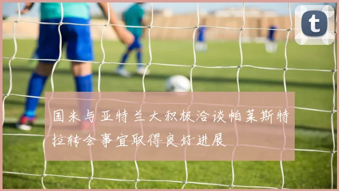 国米与亚特兰大积极洽谈帕莱斯特拉转会事宜取得良好进展