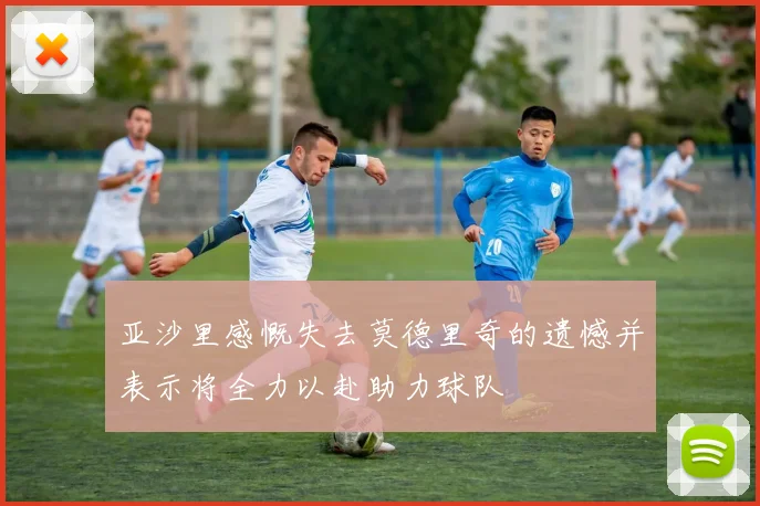 亚沙里感慨失去莫德里奇的遗憾并表示将全力以赴助力球队