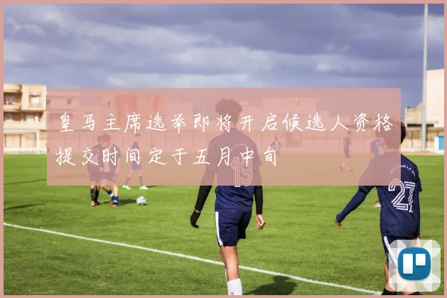 皇马主席选举即将开启候选人资格提交时间定于五月中旬