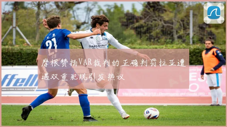 摩根赞扬VAR裁判的正确判罚拉亚遭遇双重犯规引发热议