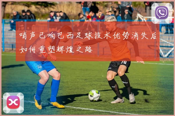 哨声已响巴西足球技术优势消失后如何重塑辉煌之路