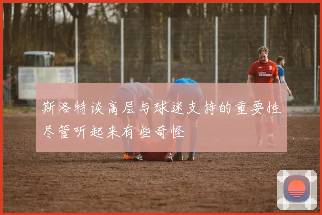 斯洛特谈高层与球迷支持的重要性尽管听起来有些奇怪