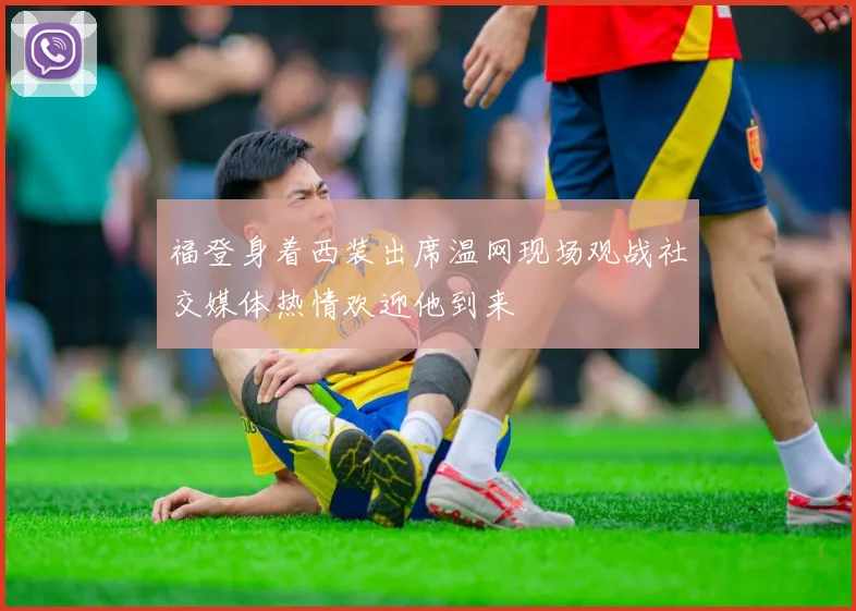 福登身着西装出席温网现场观战社交媒体热情欢迎他到来