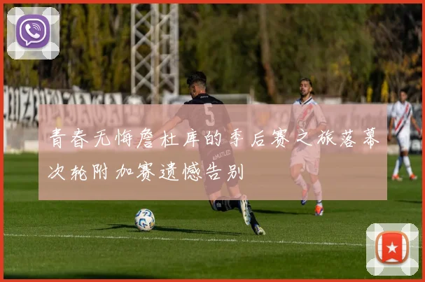青春无悔詹杜库的季后赛之旅落幕次轮附加赛遗憾告别