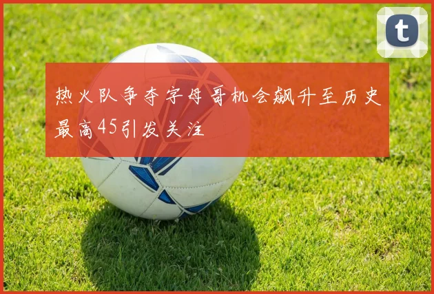 热火队争夺字母哥机会飙升至历史最高45引发关注