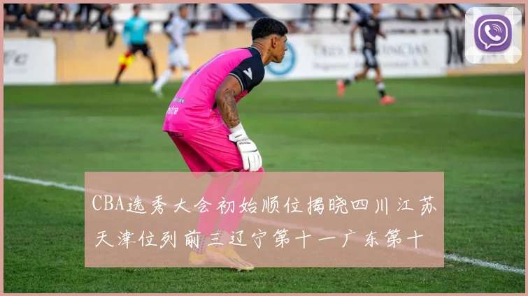 CBA选秀大会初始顺位揭晓四川江苏天津位列前三辽宁第十一广东第十六