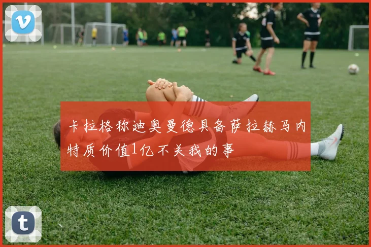 卡拉格称迪奥曼德具备萨拉赫马内特质价值1亿不关我的事