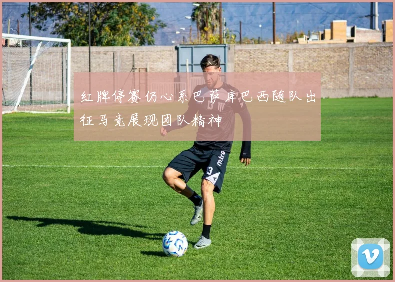 红牌停赛仍心系巴萨库巴西随队出征马竞展现团队精神