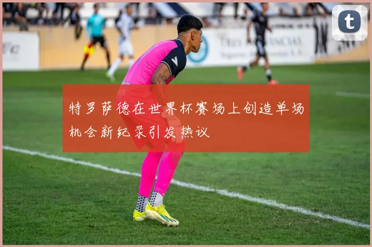 特罗萨德在世界杯赛场上创造单场机会新纪录引发热议