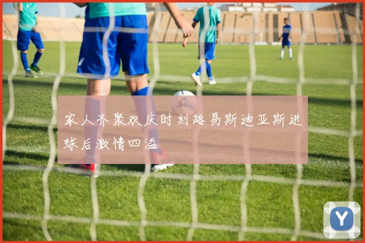 家人齐聚欢庆时刻路易斯迪亚斯进球后激情四溢