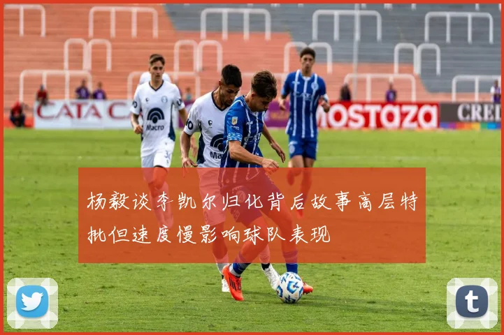 杨毅谈李凯尔归化背后故事高层特批但速度慢影响球队表现