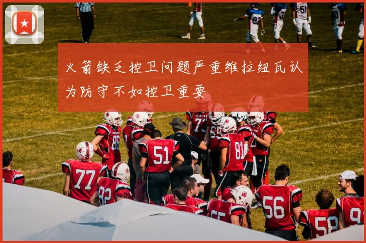火箭缺乏控卫问题严重维拉纽瓦认为防守不如控卫重要