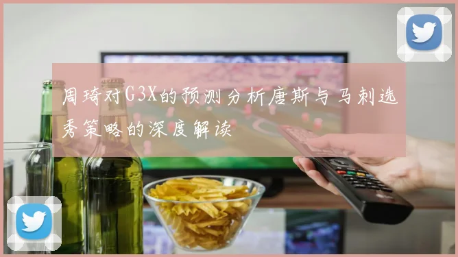 周琦对G3X的预测分析唐斯与马刺选秀策略的深度解读