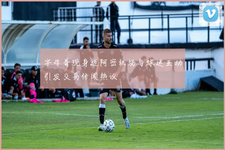 字母哥现身迈阿密机场与球迷互动引发交易传闻热议