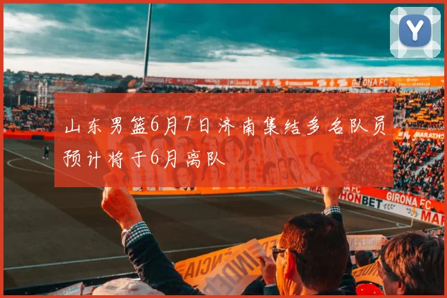 山东男篮6月7日济南集结多名队员预计将于6月离队