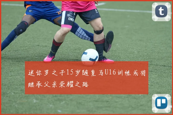 迷你罗之子15岁随皇马U16训练或将继承父亲荣耀之路