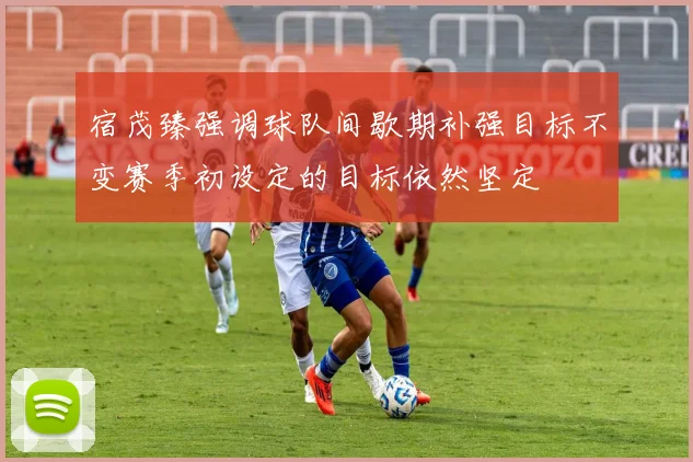 宿茂臻强调球队间歇期补强目标不变赛季初设定的目标依然坚定