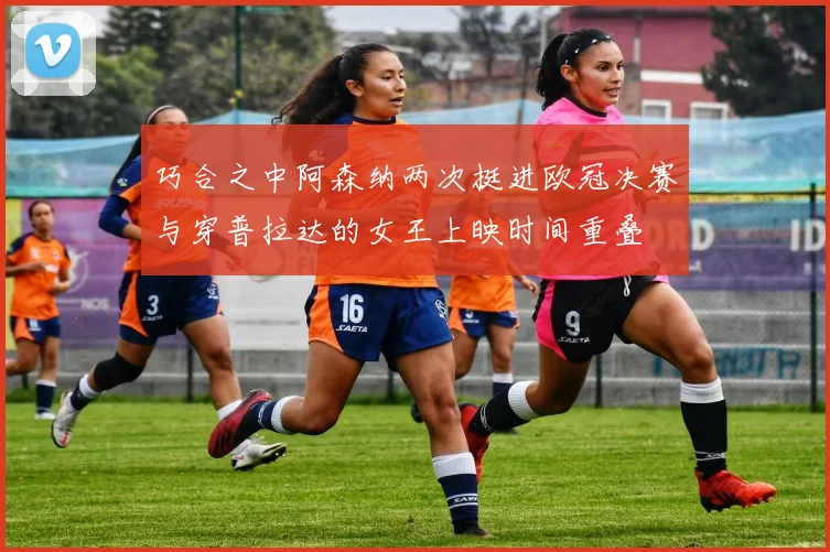 巧合之中阿森纳两次挺进欧冠决赛与穿普拉达的女王上映时间重叠