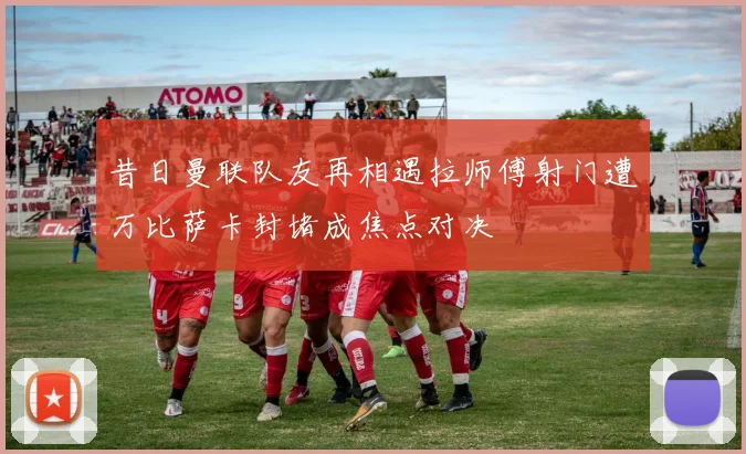 昔日曼联队友再相遇拉师傅射门遭万比萨卡封堵成焦点对决