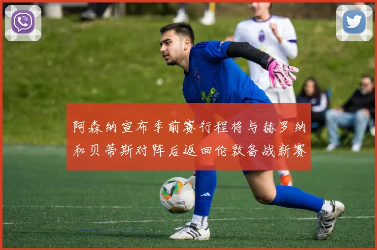 阿森纳宣布季前赛行程将与赫罗纳和贝蒂斯对阵后返回伦敦备战新赛季
