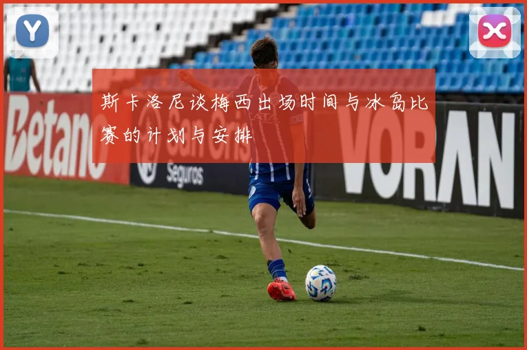 斯卡洛尼谈梅西出场时间与冰岛比赛的计划与安排