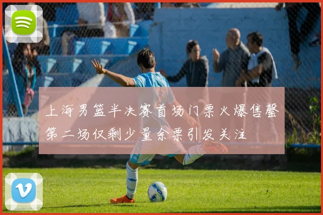 上海男篮半决赛首场门票火爆售罄第二场仅剩少量余票引发关注