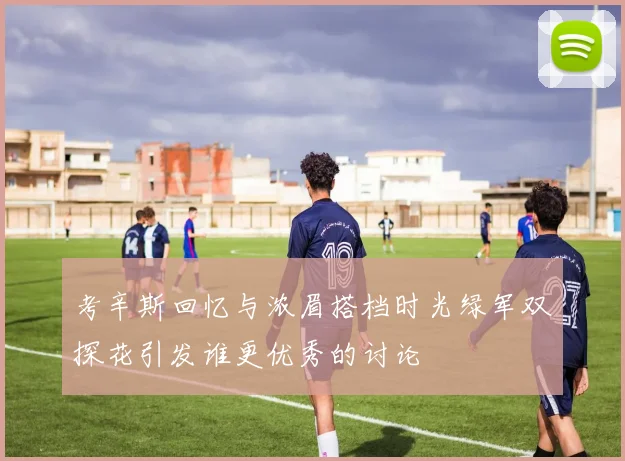 考辛斯回忆与浓眉搭档时光绿军双探花引发谁更优秀的讨论