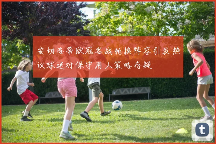 安切洛蒂欧冠客战轮换阵容引发热议球迷对保守用人策略存疑