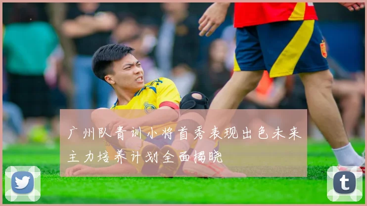 广州队青训小将首秀表现出色未来主力培养计划全面揭晓